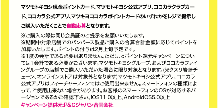 マツモトキヨシ現金ポイントカード、マツモトキヨシ公式アプリ、ココカラクラブカード、ココカラ公式アプリ、マツキヨココカラポイントカードのいずれかをレジで提示しご購入いただくことで自動応募となります。 ※ご購入の際は同じ会員証のご提示をお願いいたします。 ※期間中対象店舗でのパンパース製品ご購入の合算合計金額に応じてポイントを加算いたします。ポイントの付与は2月上旬予定です。 ※1度の会計である必要はありません。ただし、dポイント還元キャンペーンについては1会計である必要がございます。マツモトキヨシグループ、およびココカラファイングループの店舗でご購入いただいた場合に限り対象となります。(※クスリ岩崎チェーン、オンラインストアは対象外となります)マツモトキヨシ公式アプリ、ココカラ公式アプリはフィーチャーフォンでご使用出来ません。スマートフォンの種類によって、ご使用出来ない場合があります。お客様のスマートフォンのOSが対応するバージョンであるかご確認下さい。iOS11.0以上。AndroidOS5.0以上 キャンペーン提供元：P&Gジャパン合同会社