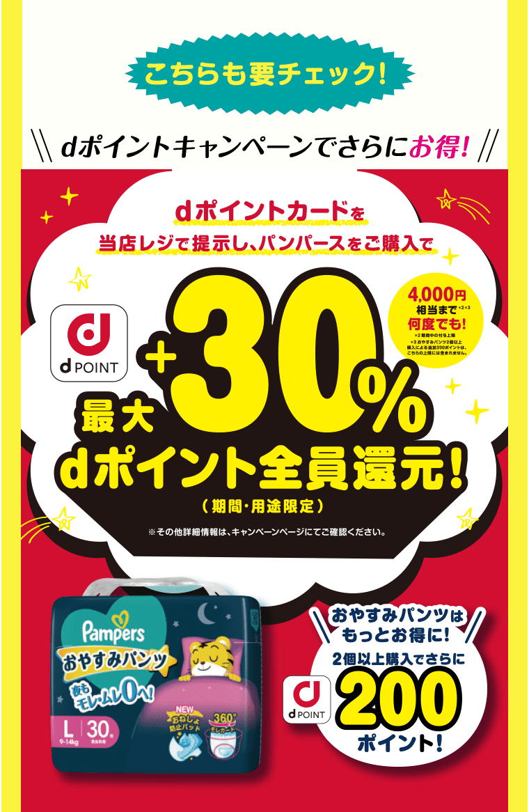 こちらも要チェック! dポイントキャンペーンでさらにお得! dポイントカードを当店レジで提示し、パンパースをご購入で最大+30%dポイント全員還元!(期間・用途限定) ※その他詳細情報は、キャンペーンページにてご確認ください。 おやすみパンツはもっとお得に! 2個以上購入でさらにdポイント200ポイント!