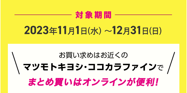 対象期間 2023年11月1日(水)～12月31日(日) お買い求めはお近くのマツモトキヨシ・ココカラファインでまとめ買いはオンラインが便利!