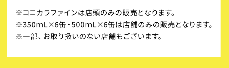 ※ココカラファインは店頭のみの販売となります。※350ｍL×6缶・500ｍL×6缶は店舗のみの販売となります。※一部、お取り扱いのない店舗もございます。