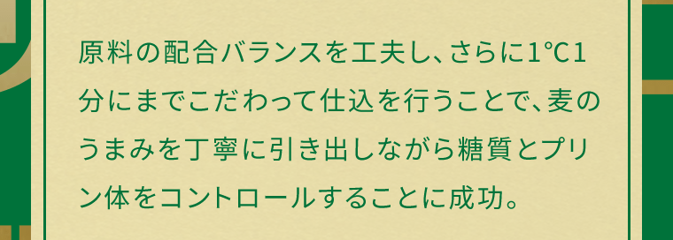 原料の配合バランスを工夫し、さらに1℃1分にまでこだわって仕込を行うことで、麦のうまみを丁寧に引き出しながら糖質とプリン体をコントロールすることに成功。