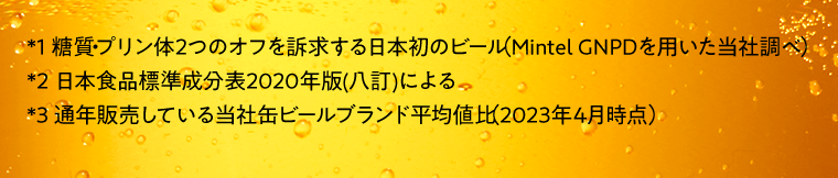 *1糖質・プリン体2つのオフを訴求する日本初のビール（Mintel GNPDを用いた当社調べ）　*2日本食品標準成分表20202年版（八訂）による　*3通年販売している当社缶ビールブランド平均値比（2023年4月時点）