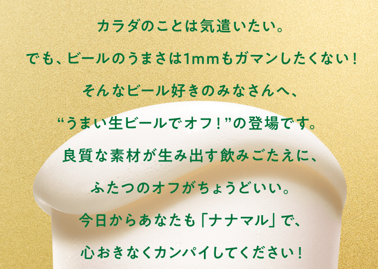 カラダのことは気遣いたい。でも、ビールのうまさは1mmもガマンしたくない！そんなビール好きのみなさんへ、“うまい生ビールでオフ！”の登場です。良質な素材が生み出す飲みごたえに、ふたつのオフがちょうどいい。今日からあなたも「ナナマル」で、心おきなくカンパイしてください！