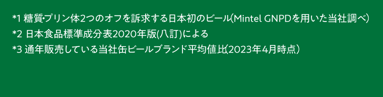 *1糖質・プリン体2つのオフを訴求する日本初のビール（Mintel GNPDを用いた当社調べ）　*2日本食品標準成分表20202年版（八訂）による　*3通年販売している当社缶ビールブランド平均値比（2023年4月時点）