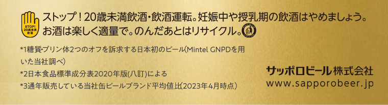 ストップ！20歳未満飲酒・飲酒運転。妊娠中や授乳期の飲酒はやめましょう。お酒は楽しく適量で。のんだあとはリサイクル。　*1糖質・プリン体2つのオフを訴求する日本初のビール（Mintel GNPDを用いた当社調べ）　*2日本食品標準成分表20202年版（八訂）による　*3通年販売している当社缶ビールブランド平均値比（2023年4月時点）サッポロビール株式会社