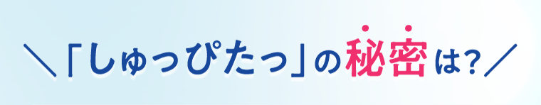 「しゅっぴたっ」の秘密は？