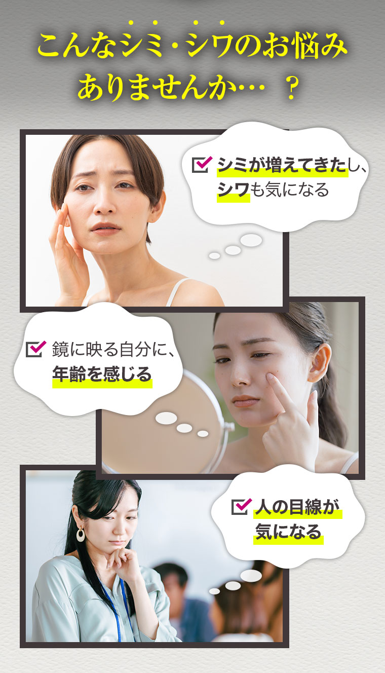 こんなシミ・シワのお悩みありませんか…？ シミが増えてきたし、シワも気になる 鏡に映る自分に、年齢を感じる 人の目線が気になる