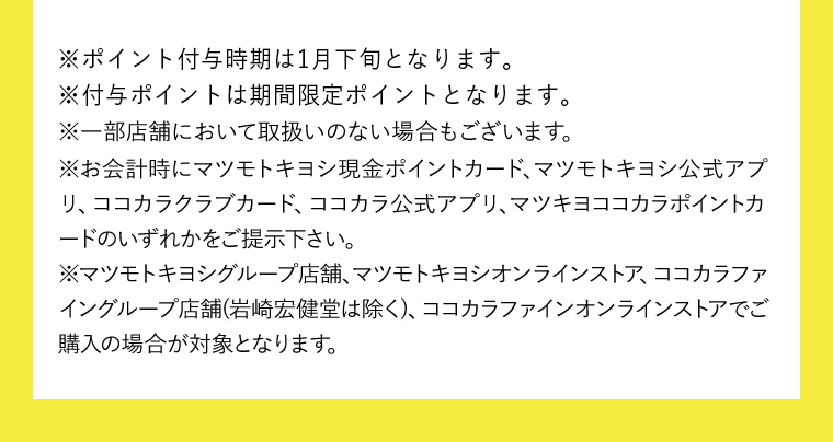 ※一部店舗において取扱いのない場合もございます。　※お会計時にマツモトキヨシ現金ポイントカード、マツモトキヨシ公式アプリをご提示された方はマツキヨポイント、ココカラクラブカード、ココカラ公式アプリをご提示された方はココカラポイントの付与となります。　※お会計時にマツモトキヨシ現金ポイントカード、マツモトキヨシ公式アプリ、ココカラクラブカード、ココカラ公式アプリ、マツキヨココカラポイントカードのいずれかをご提示下さい。　※マツモトキヨシグループ店舗、マツモトキヨシオンラインストア、ココカラファイングループ店舗（岩崎宏健堂は除く）、ココカラファインオンラインストアでご購入の場合が対象となります。