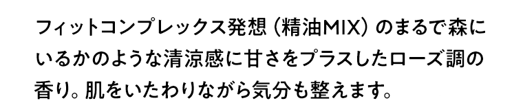 フィットコンプレックス発想（精油MIX）のまるで森にいるかのような清涼感に甘さをプラスしたローズ調の香り。肌をいたわりながら気分も整えます。