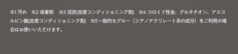 ※1 汚れ　※2 吸着剤　※3 泥炭（皮膚コンディショニング剤）　※4 コロイド性金、グルタチオン、アスコルビン酸（皮膚コンディショニング剤）　※5 一般的なグルー（シアノアクリレート系の成分）をご利用の場合はお使いいただけます。