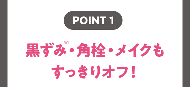 【POINT1】黒ずみ(※1)・角栓・メイクもすっきりオフ！