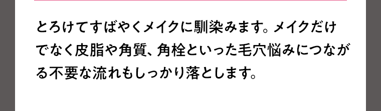 とろけてすばやくメイクに馴染みます。メイクだけでなく皮脂や角質、角栓といった毛穴悩みにつながる不要な流れもしっかり落とします。