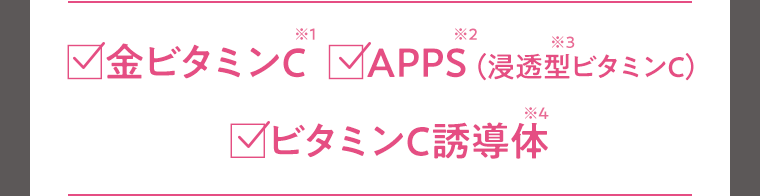 ☑︎金ビタミン※1　☑︎APPS※2（浸透型※3ビタミンC）　☑︎ビタミンC誘導体※4