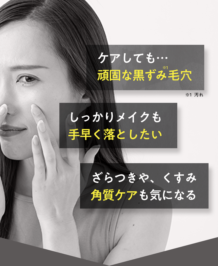 ケアしても…頑固な黒ずみ(※1)毛穴　※1 汚れ　しっかりメイクも手早く落としたい　ざらつきや、くすみ　角質ケアも気になる