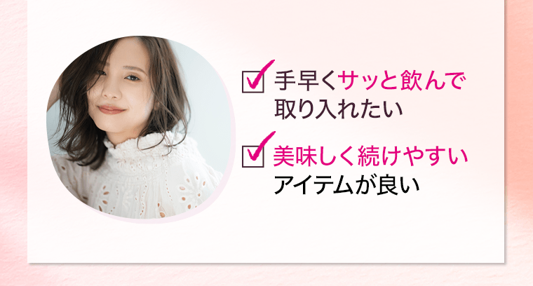 □手早くサッと飲んで取り入れたい　□美味しく続けやすいアイテムが良い