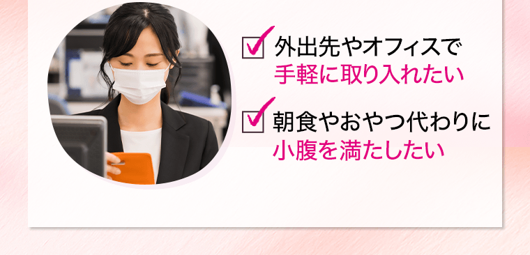□外出先やオフィスで手軽に取り入れたい　□朝食やおやつ代わりに小腹を満たしたい