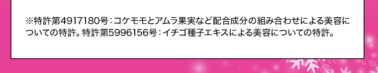 ※特許第4917180号：コケモモとアムラ果実など配合成分の組み合わせによる美容についての特許。特許第5996156号：イチゴ種子エキスによる美容についての特許。