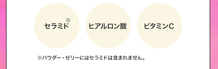 セラミド※　ヒアルロン酸　ビタミンC　※パウダー・ゼリーにはセラミドは含まれません。