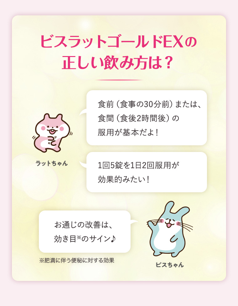 ビスラットゴールドEXの正しい飲み方は？食前（食事の30分前）または、食間（食後2時間後）の 服用が基本だよ！ 1回5錠を1日2回服用が効果的みたい！お通じの改善は、効き目のサイン♪