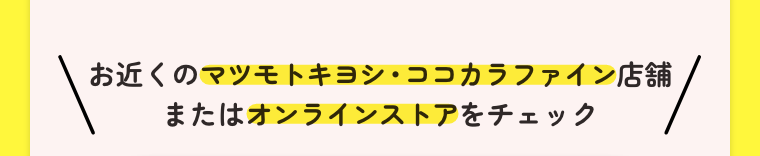 お近くのマツモトキヨシ・ココカラファイン店舗またはオンラインストアをチェック