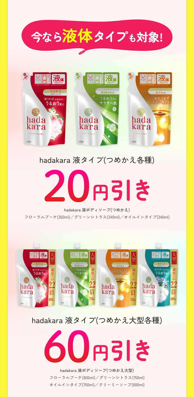 今なら液体タイプも対象!hadakara 液タイプ(つめかえ各種)20円引きhadakara 液ボディソープ(つめかえ)フローラルブーケ(360ml)／グリーンシトラス(340ml)／オイルインタイプ(340ml)hadakara 液タイプ(つめかえ大型各種)60円引きhadakara 液ボディソープ(つめかえ大型)フローラルブーケ(800ml)／グリーンシトラス(750ml)オイルインタイプ(750ml)／クリーミーソープ(800ml)