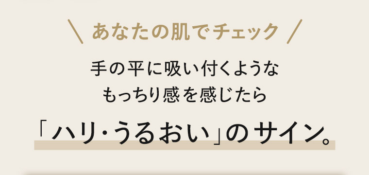 あなたの肌でチェック 手の平に吸い付くようなもっちり感を感じたら「ハリ・うるおい」のサイン。
