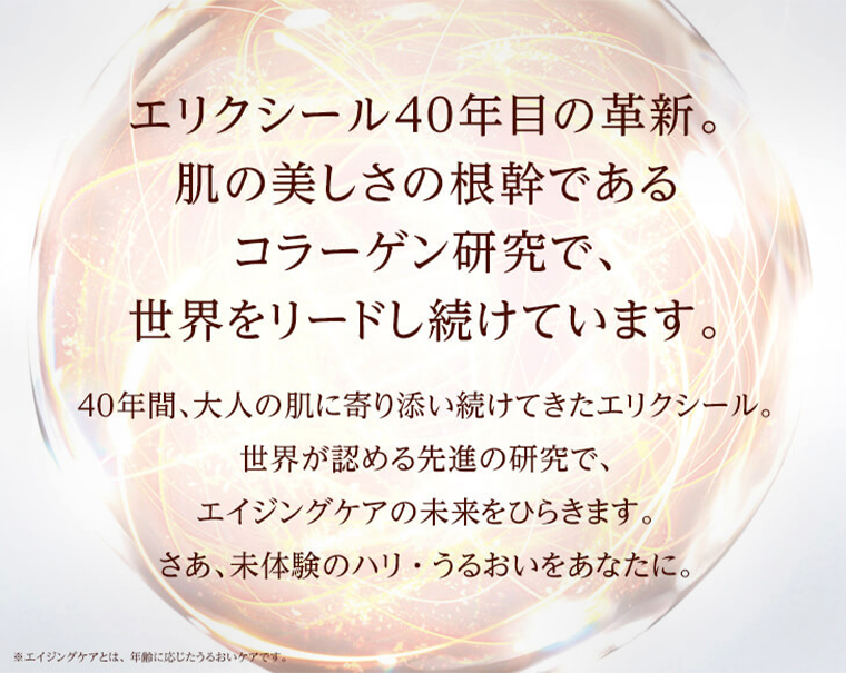 エリクシール40年目の革新。肌の美しさの根幹であるコラーゲン研究で、世界をリードし続けています。40年間、大人の肌に寄り添い続けてきたエリクシール。世界が認める先進の研究で、エイジングケアの未来をひらきます。さあ、未体験のハリ・うるおいをあなたに。