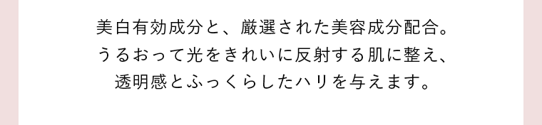 美白有効成分と、 厳選された美容成分配合。うるおって光をきれいに反射する肌に整え、透明感とふっくらしたハリを与えます。