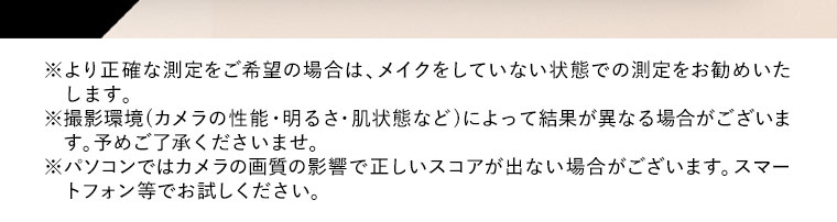 ※より正確な測定をご希望の場合は、メイクをしていない状態での測定をお勧めいたします。※撮影環境(カメラの性能・明るさ・肌状態など)によって結果が異なる場合がございます。予めご了承くださいませ。※パソコンではカメラの画質の影響で正しいスコアが出ない場合がございます。スマートフォン等でお試しください。