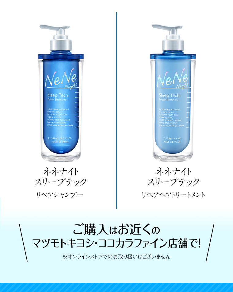 ネネナイトスリープテック リペアシャンプー ネネナイトスリープテック リペアヘアトリートメント ご購入はお近くのマツモトキヨシ・ココカラファイン店舗で！ ※オンラインストアでのお取り扱いはございません