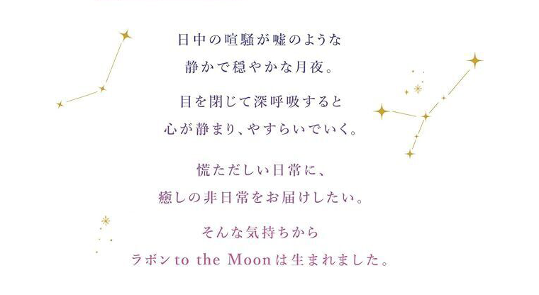 日中の喧騒が嘘のような静かで穏やかな月夜。目を閉じて深呼吸すると心が静まり、やすらいでいく。慌ただしい日常に、癒しの非日常をお届けしたい。そんな気持ちからラボンto the Moonは生まれました。