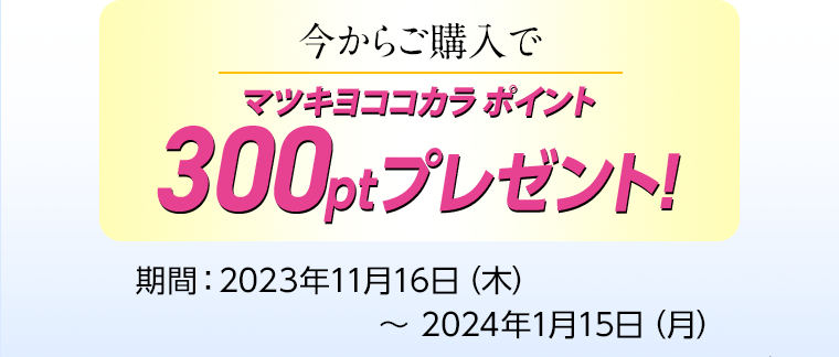今からご購入でマツキヨココカラ ポイント 300ptプレゼント！ 期間：2023年11月16日（木）〜 2024年1月15日（月）