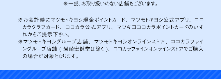 ※一部、お取り扱いのない店舗もございます。※お会計時にマツモトキヨシ現金ポイントカード、マツモトキヨシ公式アプリ、ココカラクラブカード、ココカラ公式アプリ、マツキヨココカラポイントカードのいずれかをご提示下さい。※マツモトキヨシグループ店舗、マツモトキヨシオンラインストア、ココカラファイングループ店舗（岩崎宏健堂は除く）、ココカラファインオンラインストアでご購入の場合が対象となります。