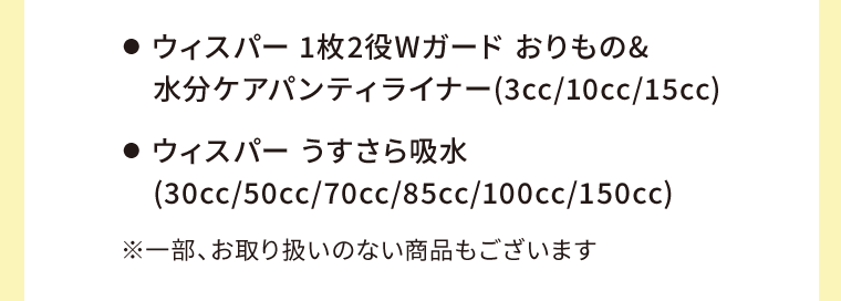●  ウィスパー 1枚2役Wガード おりもの&水分ケアパンティライナー(3cc/10cc/15cc)　●  ウィスパー うすさら吸水(30cc/50cc/70cc/85cc/100cc/150cc)　※一部、お取り扱いのない商品もございます