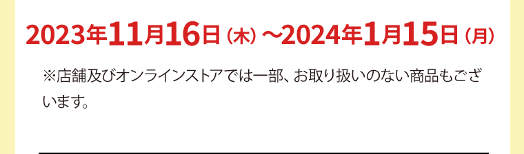2023年11月16日（木）〜2024年1月15日（月）※店舗及びオンラインストアでは一部、お取り扱いのない商品もございます。