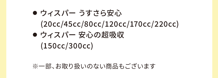 ●  ウィスパー うすさら安心(20cc/45cc/80cc/120cc/170cc/220cc)　●  ウィスパー 安心の超吸収（150cc/300cc）　※一部、お取り扱いのない商品もございます