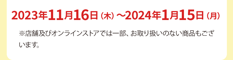 2023年11月16日（木）〜2024年1月15日（月）※店舗及びオンラインストアでは一部、お取り扱いのない商品もございます。