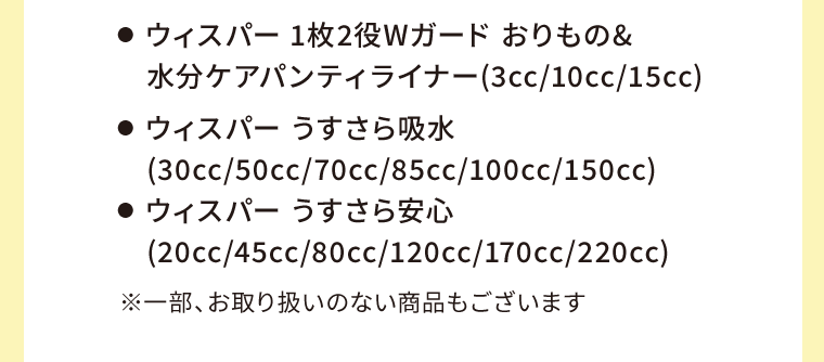 ●  ウィスパー 1枚2役Wガード おりもの&水分ケアパンティライナー(3cc/10cc/15cc)　●  ウィスパー うすさら吸水(30cc/50cc/70cc/85cc/100cc/150cc)　●  ウィスパー うすさら安心(20cc/45cc/80cc/120cc/170cc/220cc)　※一部、お取り扱いのない商品もございます