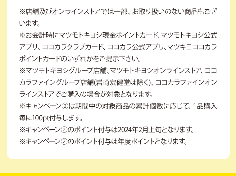 ※店舗及びオンラインストアでは一部、お取り扱いのない商品もございます。※お会計時にマツモトキヨシ現金ポイントカード、マツモトキヨシ公式アプリ、ココカラクラブカード、ココカラ公式アプリ、マツキヨココカラポイントカードのいずれかをご提示下さい。※マツモトキヨシグループ店舗、マツモトキヨシオンラインストア、ココカラファイングループ店舗(岩崎宏健堂は除く)、ココカラファインオンラインストアでご購入の場合が対象となります。※キャンペーン②は期間中の対象商品の累計個数に応じて、１品購入毎に100pt付与します。※キャンペーン②のポイント付与は2024年2月上旬となります。※キャンペーン②のポイント付与は年度ポイントとなります。