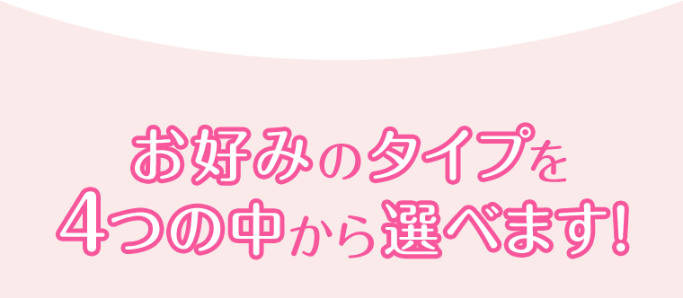 お好みのタイプを4つの中から選べます！