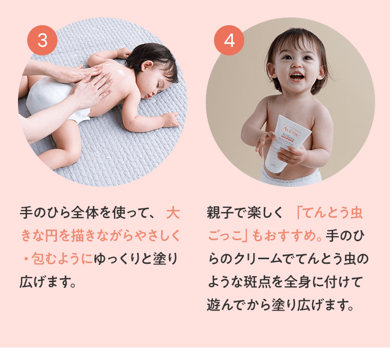 ③手のひら全体を使って、 大きな円を描きながらやさしく・包むようにゆっくりと塗り広げます。　④親子で楽しく 「てんとう虫ごっこ」もおすすめ。手のひらのクリームでてんとう虫のような斑点を全身に付けて遊んでから塗り広げます。