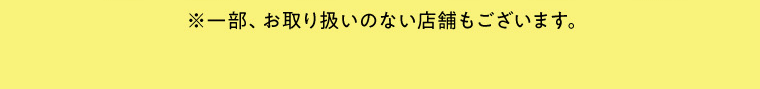 ※一部、お取り扱いのない店舗もございます。
