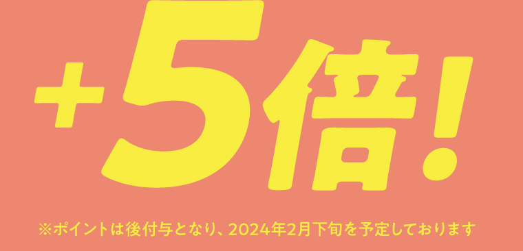 ＋5倍！　※ポイントは後付与となり、2024年2月下旬を予定しております