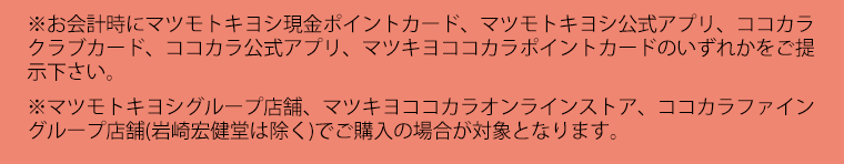 ※お会計時にマツモトキヨシ現金ポイントカード、マツモトキヨシ公式アプリ、ココカラクラブカード、ココカラ公式アプリ、マツキヨココカラポイントカードのいずれかをご提示下さい。※マツモトキヨシグループ店舗、マツモトキヨシオンラインストア、ココカラファイングループ店舗(岩崎宏健堂は除く)、ココカラファインオンラインストアでご購入の場合が対象となります。