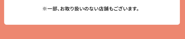 ※一部、お取り扱いのない店舗もございます。