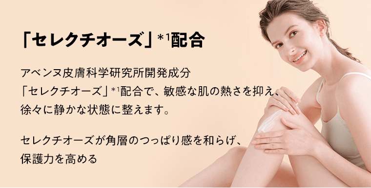 「セレクチオーズ」*1配合　アベンヌ皮膚科学研究所開発成分「セレクチオーズ」＊1配合で、敏感な肌の熱さを抑え、徐々に静かな状態に整えます。セレクチオーズが角層のつっぱり感を和らげ、保護力を高める