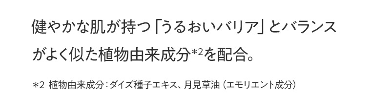 健やかな肌が持つ「うるおいバリア」とバランスがよく似た植物由来成分＊2を配合。＊2  植物由来成分：ダイズ種子エキス、月見草油（エモリエント成分）