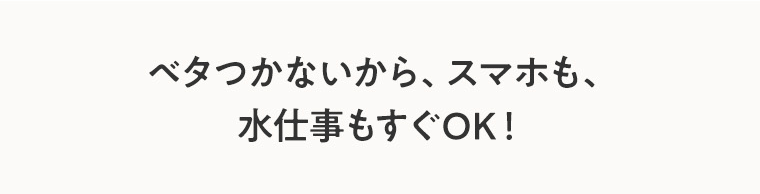 ベタつかないから、スマホも水仕事もすぐOK！