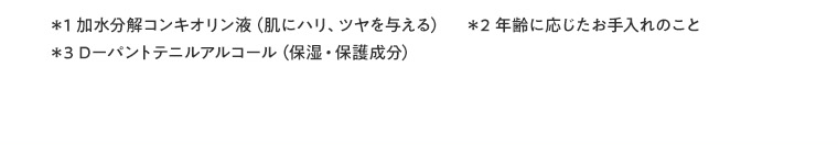 ＊1 加水分解コンキオリン液（肌にハリ、ツヤを与える）　＊2 年齢に応じたお手入れのこと　＊3 Dーパントテニルアルコール（保湿・保護成分）