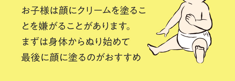 お子様は顔にクリームを塗ることを嫌がることがあります。まずは身体からぬり始めて最後に顔に塗るのがおすすめ